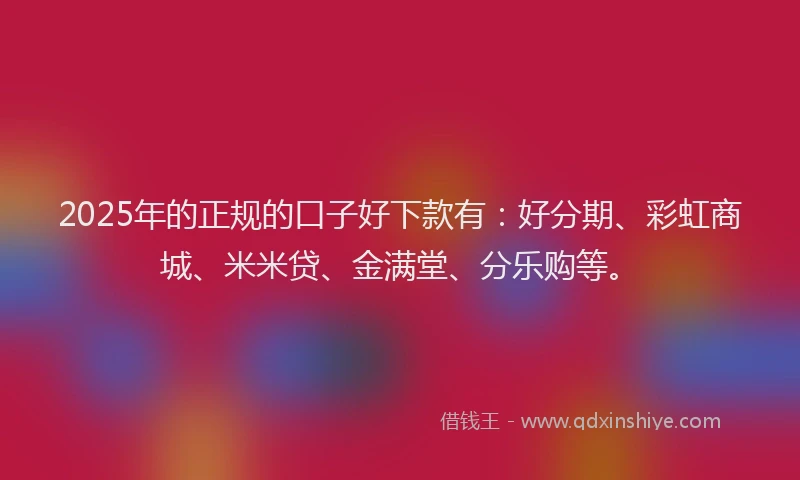 2025年的正规的口子好下款有：好分期、彩虹商城、米米贷、金满堂、分乐购等。