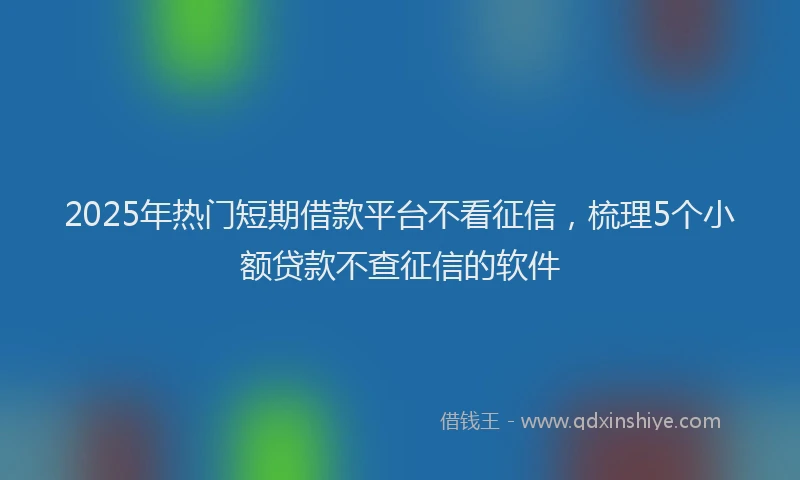 2025年热门短期借款平台不看征信，梳理5个小额贷款不查征信的软件