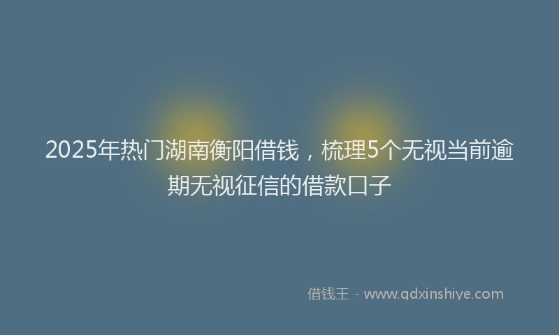 2025年热门湖南衡阳借钱，梳理5个无视当前逾期无视征信的借款口子