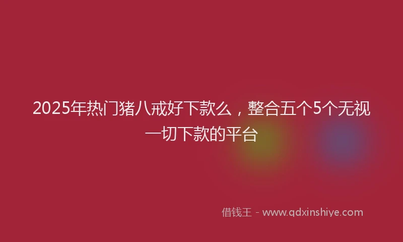2025年热门猪八戒好下款么，整合五个5个无视一切下款的平台