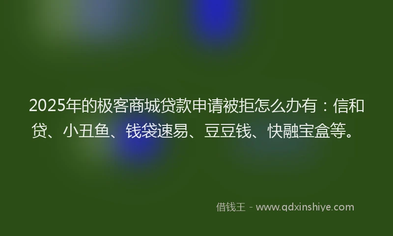 2025年的极客商城贷款申请被拒怎么办有：信和贷、小丑鱼、钱袋速易、豆豆钱、快融宝盒等。