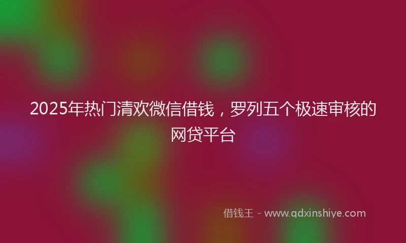 2025年热门清欢微信借钱，罗列五个极速审核的网贷平台