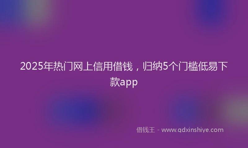 2025年热门网上信用借钱，归纳5个门槛低易下款app