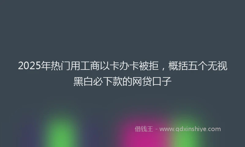 2025年热门用工商以卡办卡被拒，概括五个无视黑白必下款的网贷口子
