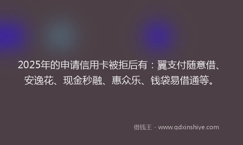 2025年的申请信用卡被拒后有：翼支付随意借、安逸花、现金秒融、惠众乐、钱袋易借通等。