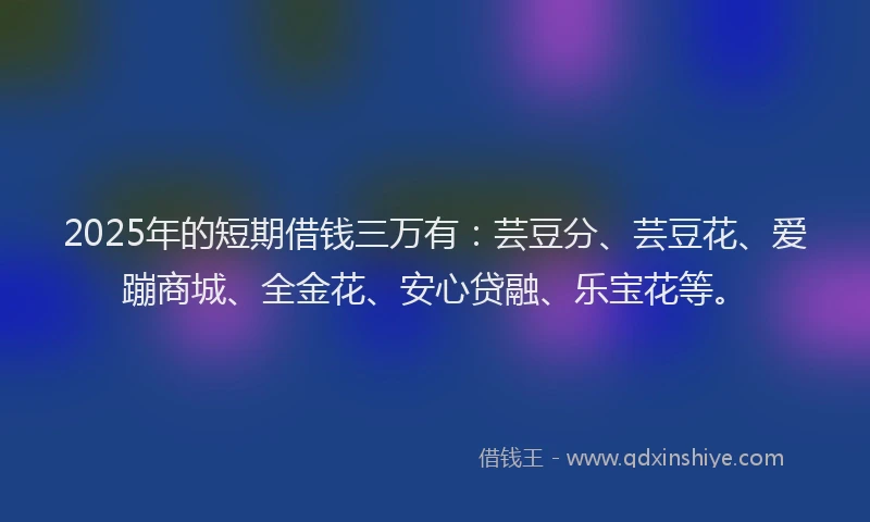 2025年的短期借钱三万有：芸豆分、芸豆花、爱蹦商城、全金花、安心贷融、乐宝花等。