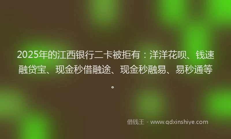 2025年的江西银行二卡被拒有：洋洋花呗、钱速融贷宝、现金秒借融途、现金秒融易、易秒通等。