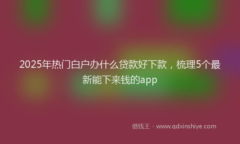 2025年热门白户办什么贷款好下款，梳理5个最新能下来钱的app