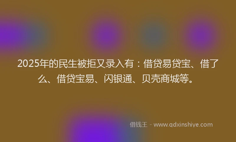 2025年的民生被拒又录入有：借贷易贷宝、借了么、借贷宝易、闪银通、贝壳商城等。