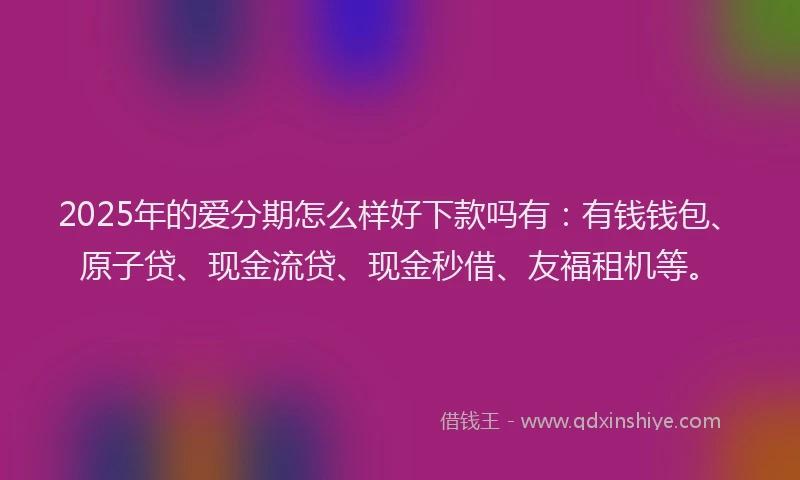 2025年的爱分期怎么样好下款吗有：有钱钱包、原子贷、现金流贷、现金秒借、友福租机等。