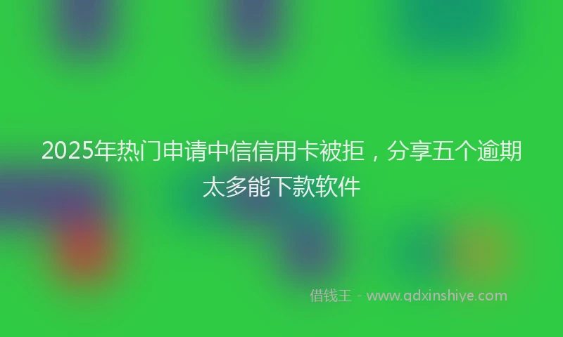 2025年热门申请中信信用卡被拒，分享五个逾期太多能下款软件