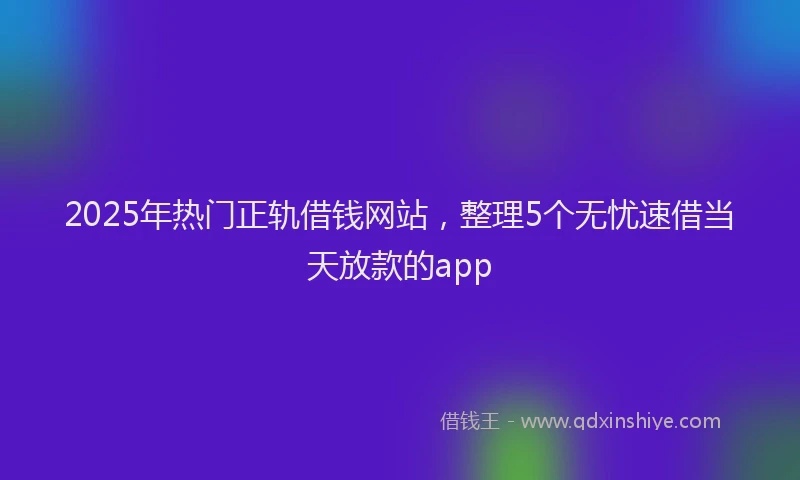 2025年热门正轨借钱网站，整理5个无忧速借当天放款的app
