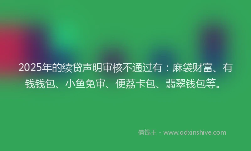 2025年的续贷声明审核不通过有：麻袋财富、有钱钱包、小鱼免审、便荔卡包、翡翠钱包等。