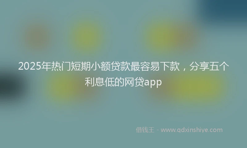 2025年热门短期小额贷款最容易下款，分享五个利息低的网贷app