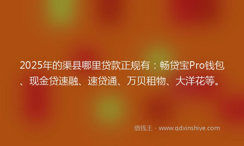 2025年的渠县哪里贷款正规有：畅贷宝Pro钱包、现金贷速融、速贷通、万贝租物、大洋花等。