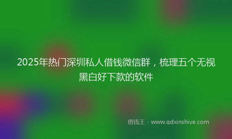 2025年热门深圳私人借钱微信群，梳理五个无视黑白好下款的软件