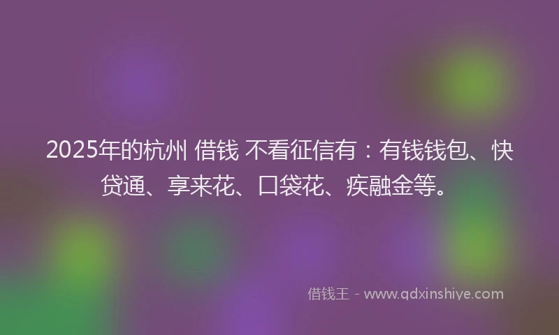 2025年的杭州 借钱 不看征信有：有钱钱包、快贷通、享来花、口袋花、疾融金等。
