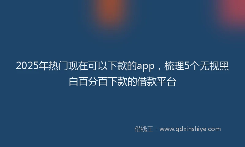 2025年热门现在可以下款的app，梳理5个无视黑白百分百下款的借款平台