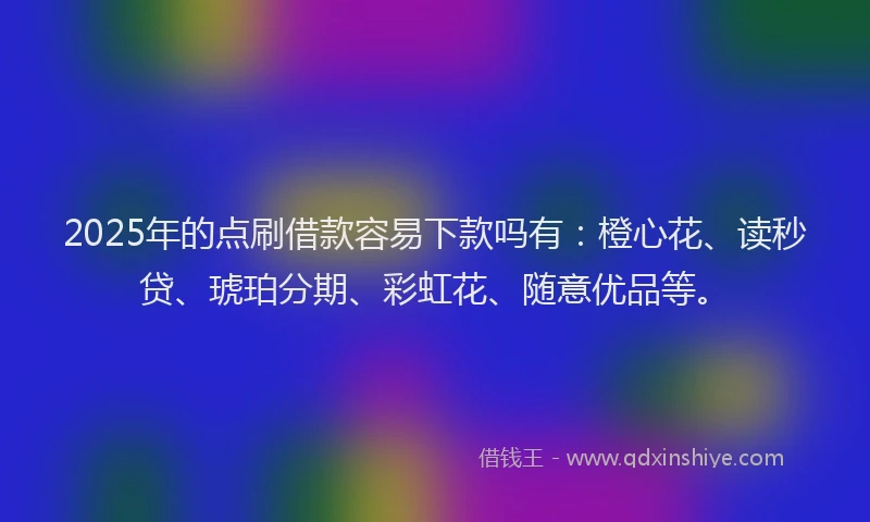 2025年的点刷借款容易下款吗有：橙心花、读秒贷、琥珀分期、彩虹花、随意优品等。