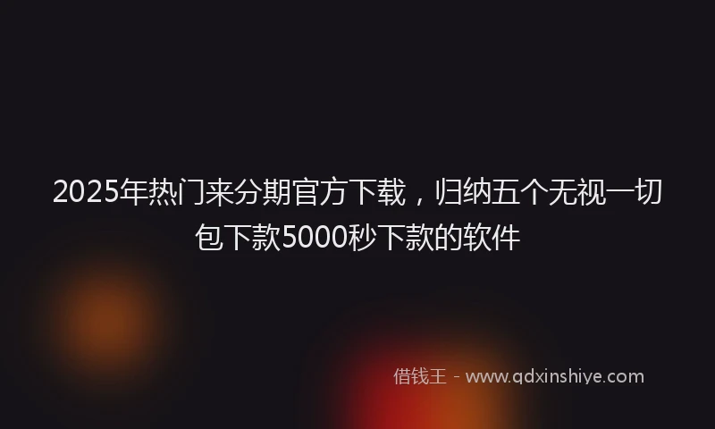 2025年热门来分期官方下载，归纳五个无视一切包下款5000秒下款的软件