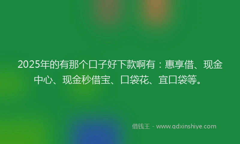 2025年的有那个口子好下款啊有：惠享借、现金中心、现金秒借宝、口袋花、宜口袋等。