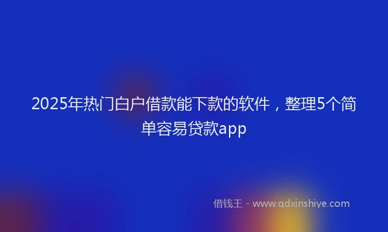 2025年热门白户借款能下款的软件，整理5个简单容易贷款app