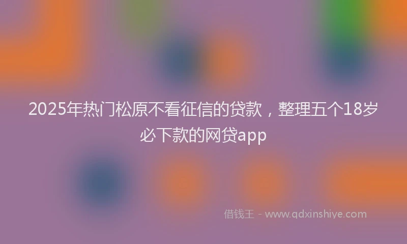 2025年热门松原不看征信的贷款，整理五个18岁必下款的网贷app