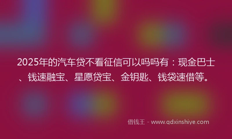2025年的汽车贷不看征信可以吗吗有：现金巴士、钱速融宝、星愿贷宝、金钥匙、钱袋速借等。