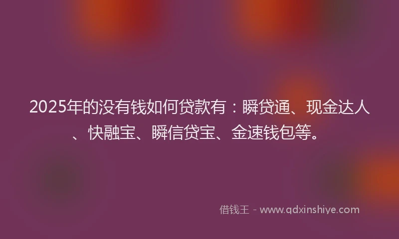 2025年的没有钱如何贷款有：瞬贷通、现金达人、快融宝、瞬信贷宝、金速钱包等。
