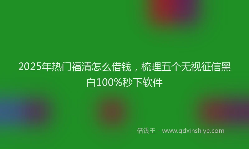 2025年热门福清怎么借钱，梳理五个无视征信黑白100%秒下软件