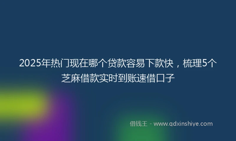 2025年热门现在哪个贷款容易下款快，梳理5个芝麻借款实时到账速借口子