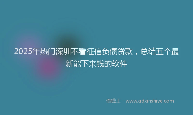 2025年热门深圳不看征信负债贷款，总结五个最新能下来钱的软件