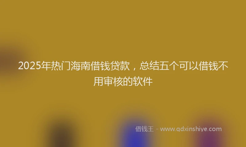 2025年热门海南借钱贷款，总结五个可以借钱不用审核的软件