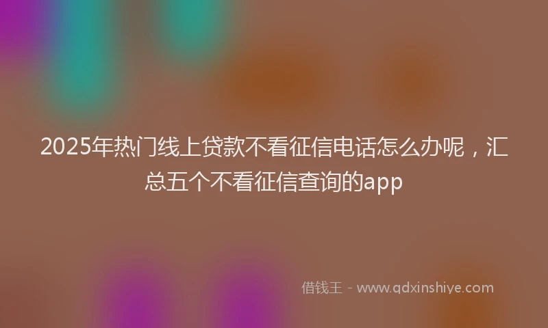 2025年热门线上贷款不看征信电话怎么办呢，汇总五个不看征信查询的app