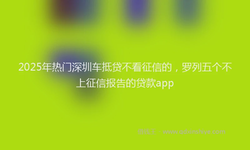 2025年热门深圳车抵贷不看征信的，罗列五个不上征信报告的贷款app