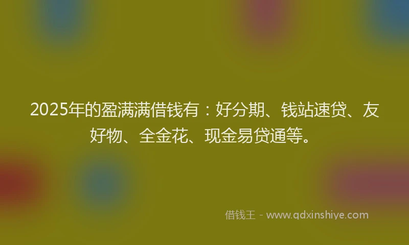 2025年的盈满满借钱有：好分期、钱站速贷、友好物、全金花、现金易贷通等。