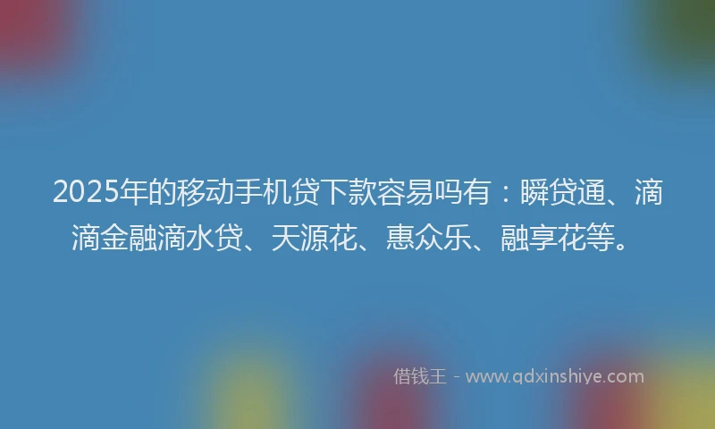 2025年的移动手机贷下款容易吗有：瞬贷通、滴滴金融滴水贷、天源花、惠众乐、融享花等。