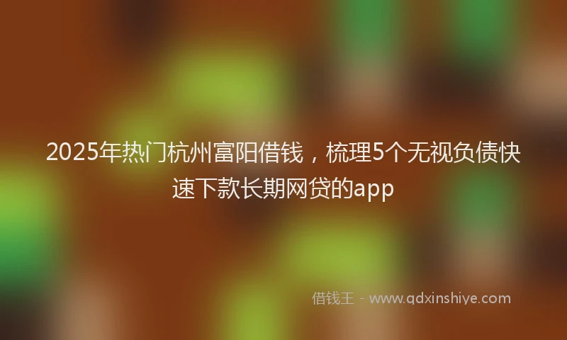 2025年热门杭州富阳借钱，梳理5个无视负债快速下款长期网贷的app