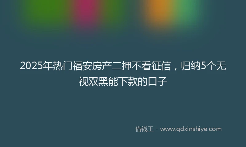 2025年热门福安房产二押不看征信，归纳5个无视双黑能下款的口子