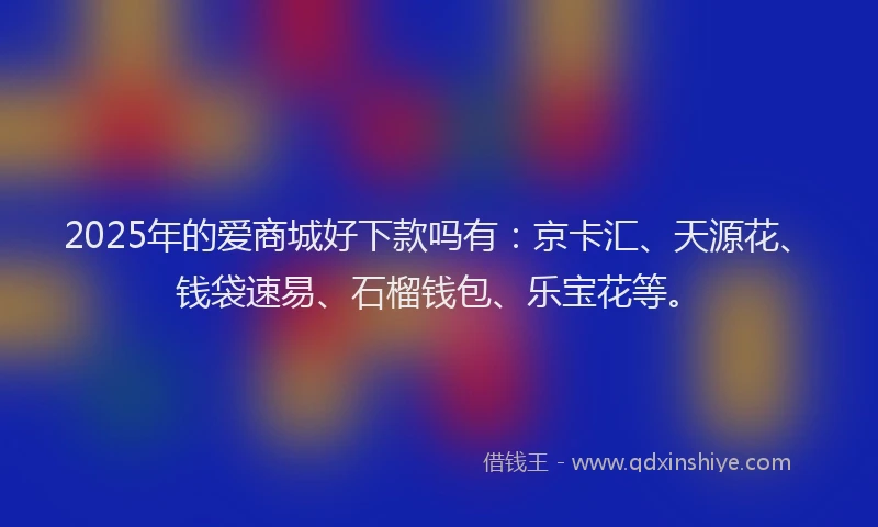 2025年的爱商城好下款吗有：京卡汇、天源花、钱袋速易、石榴钱包、乐宝花等。