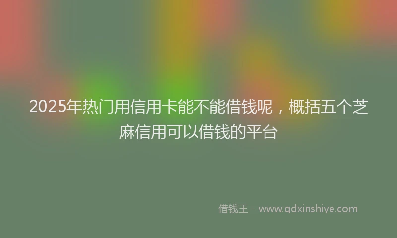 2025年热门用信用卡能不能借钱呢，概括五个芝麻信用可以借钱的平台