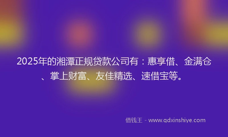 2025年的湘潭正规贷款公司有：惠享借、金满仓、掌上财富、友佳精选、速借宝等。