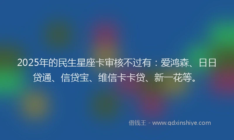 2025年的民生星座卡审核不过有：爱鸿森、日日贷通、信贷宝、维信卡卡贷、新一花等。