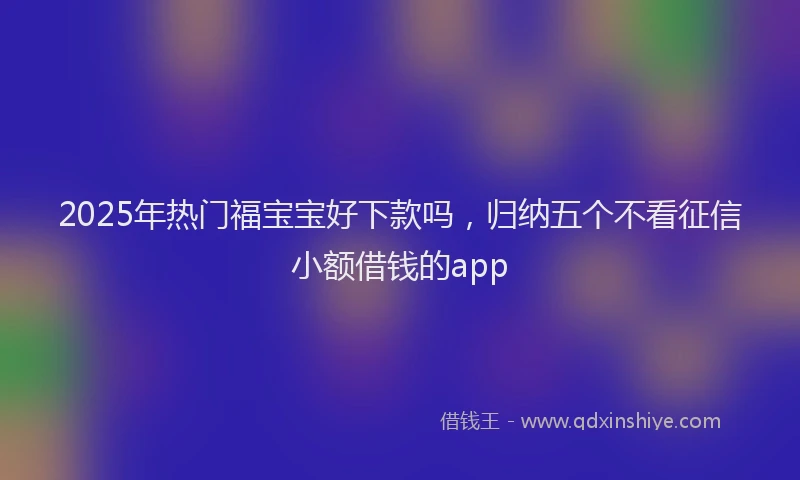 2025年热门福宝宝好下款吗，归纳五个不看征信小额借钱的app