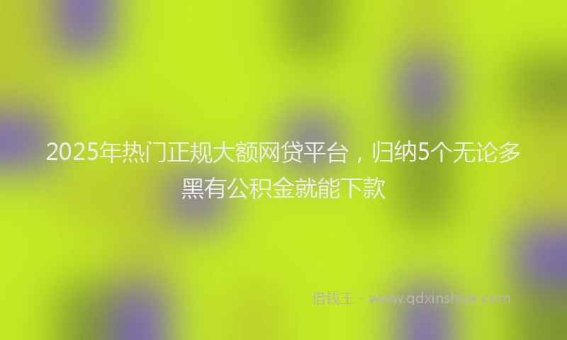 2025年热门正规大额网贷平台，归纳5个无论多黑有公积金就能下款