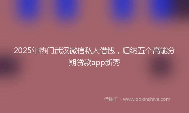 2025年热门武汉微信私人借钱，归纳五个高能分期贷款app新秀
