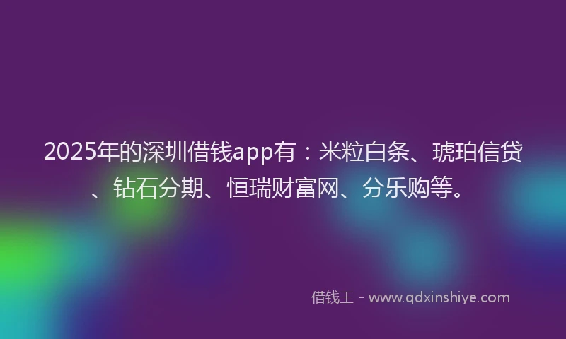 2025年的深圳借钱app有：米粒白条、琥珀信贷、钻石分期、恒瑞财富网、分乐购等。