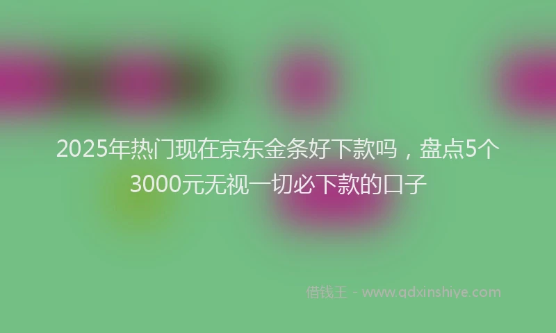 2025年热门现在京东金条好下款吗，盘点5个3000元无视一切必下款的口子