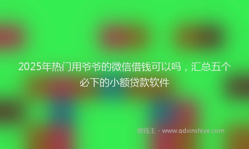 2025年热门用爷爷的微信借钱可以吗，汇总五个必下的小额贷款软件