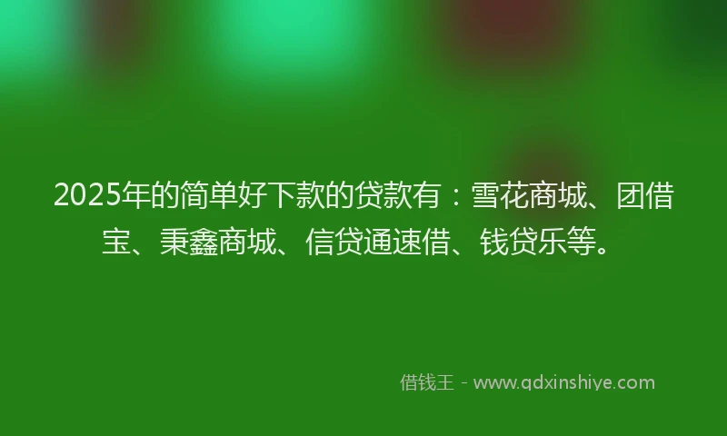 2025年的简单好下款的贷款有：雪花商城、团借宝、秉鑫商城、信贷通速借、钱贷乐等。